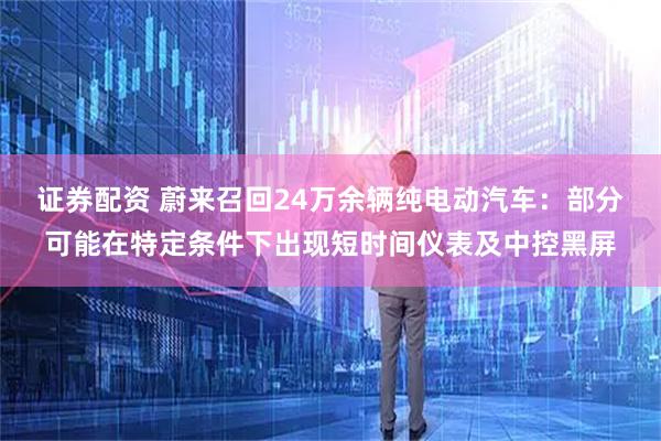 证券配资 蔚来召回24万余辆纯电动汽车：部分可能在特定条件下出现短时间仪表及中控黑屏