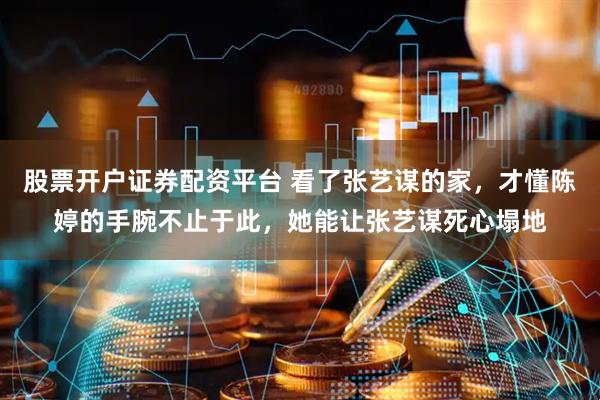 股票开户证券配资平台 看了张艺谋的家，才懂陈婷的手腕不止于此，她能让张艺谋死心塌地