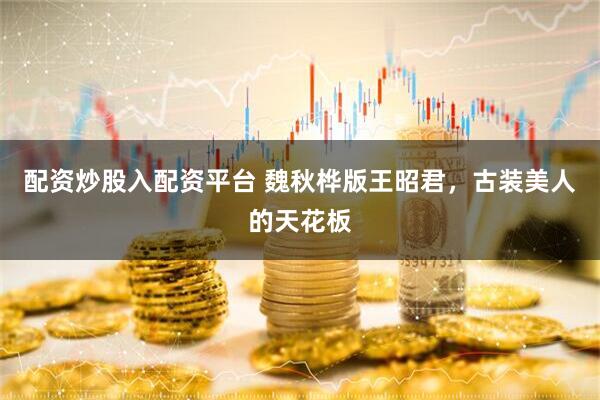 配资炒股入配资平台 魏秋桦版王昭君，古装美人的天花板