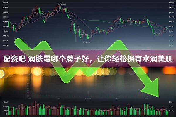 配资吧 润肤霜哪个牌子好，让你轻松拥有水润美肌