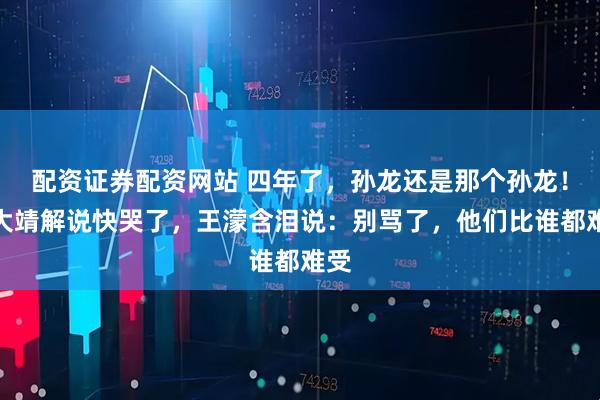 配资证券配资网站 四年了，孙龙还是那个孙龙！武大靖解说快哭了，王濛含泪说：别骂了，他们比谁都难受