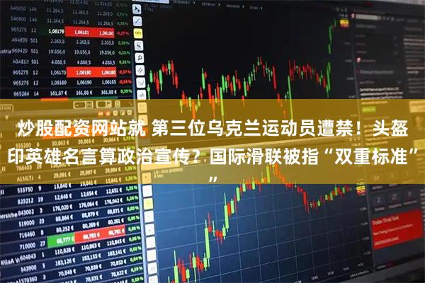 炒股配资网站就 第三位乌克兰运动员遭禁！头盔印英雄名言算政治宣传？国际滑联被指“双重标准”