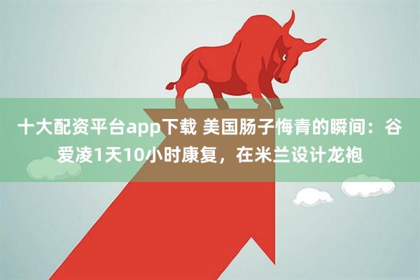 十大配资平台app下载 美国肠子悔青的瞬间：谷爱凌1天10小时康复，在米兰设计龙袍