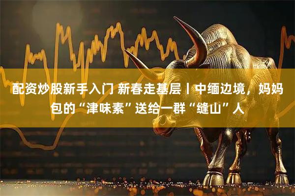 配资炒股新手入门 新春走基层丨中缅边境，妈妈包的“津味素”送给一群“缝山”人