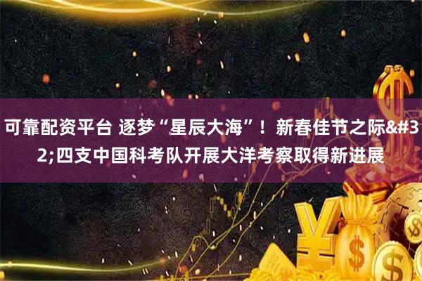 可靠配资平台 逐梦“星辰大海”！新春佳节之际 四支中国科考队开展大洋考察取得新进展