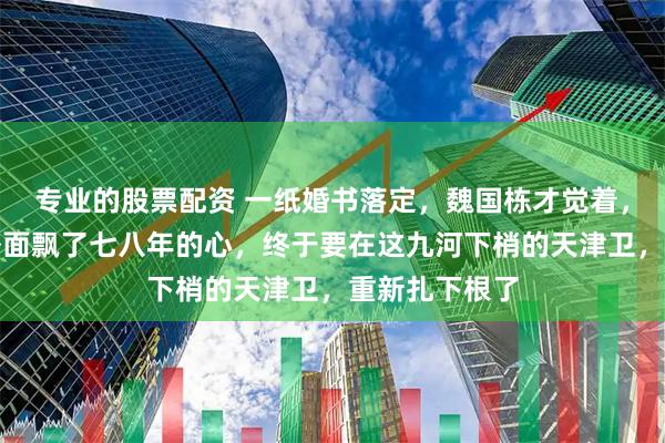 专业的股票配资 一纸婚书落定，魏国栋才觉着，自己这颗在外面飘了七八年的心，终于要在这九河下梢的天津卫，重新扎下根了
