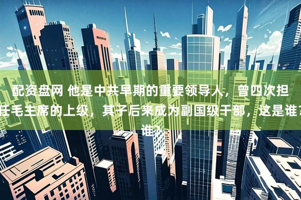 配资盘网 他是中共早期的重要领导人，曾四次担任毛主席的上级，其子后来成为副国级干部，这是谁？