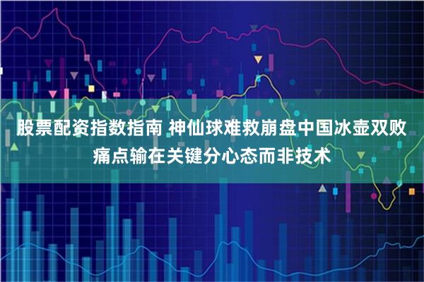 股票配资指数指南 神仙球难救崩盘中国冰壶双败痛点输在关键分心态而非技术