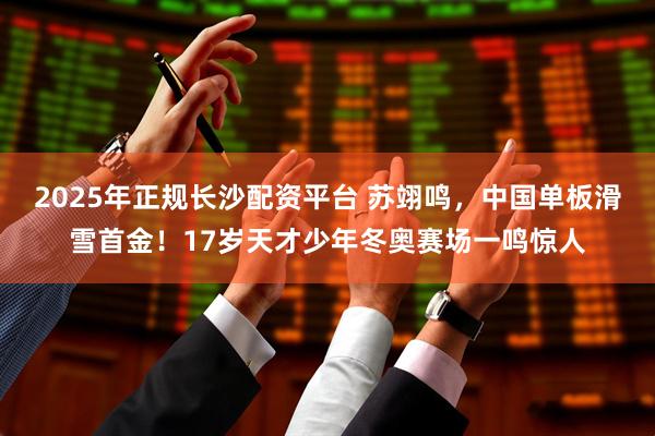 2025年正规长沙配资平台 苏翊鸣，中国单板滑雪首金！17岁天才少年冬奥赛场一鸣惊人