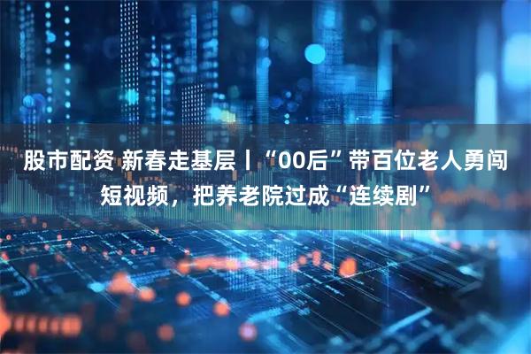 股市配资 新春走基层丨“00后”带百位老人勇闯短视频，把养老院过成“连续剧”