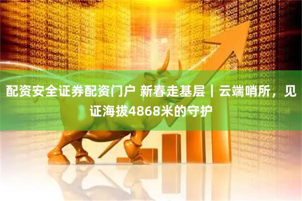 配资安全证券配资门户 新春走基层｜云端哨所，见证海拔4868米的守护