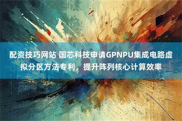 配资技巧网站 国芯科技申请GPNPU集成电路虚拟分区方法专利，提升阵列核心计算效率