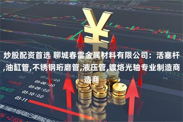 炒股配资首选 聊城春雷金属材料有限公司：活塞杆,油缸管,不锈钢珩磨管,液压管,镀烙光轴专业制造商