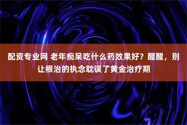 配资专业网 老年痴呆吃什么药效果好？醒醒，别让根治的执念耽误了黄金治疗期