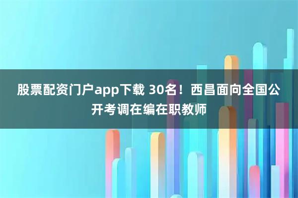 股票配资门户app下载 30名！西昌面向全国公开考调在编在职教师