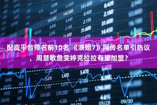 配资平台排名前10名 《浪姐7》网传名单引热议，周慧敏詹雯婷克拉拉有望加盟？