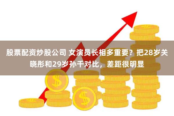 股票配资炒股公司 女演员长相多重要？把28岁关晓彤和29岁孙千对比，差距很明显