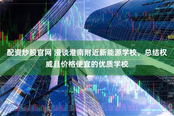 配资炒股官网 漫谈淮南附近新能源学校，总结权威且价格便宜的优质学校