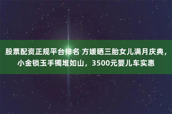 股票配资正规平台排名 方媛晒三胎女儿满月庆典，小金锁玉手镯堆如山，3500元婴儿车实惠