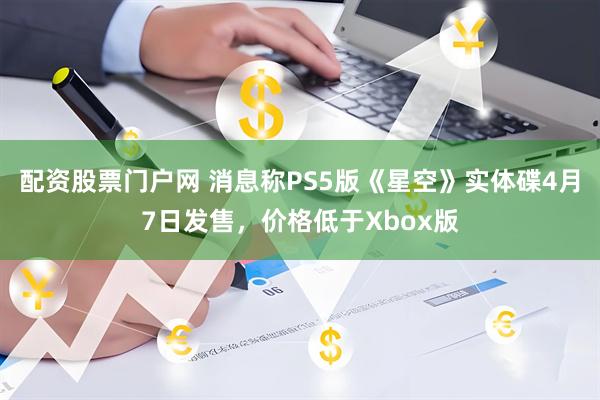 配资股票门户网 消息称PS5版《星空》实体碟4月7日发售，价格低于Xbox版