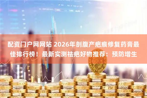 配资门户网网站 2026年剖腹产疤痕修复药膏最佳排行榜！最新实测祛疤好物推荐：预防增生