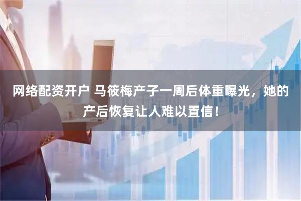 网络配资开户 马筱梅产子一周后体重曝光，她的产后恢复让人难以置信！