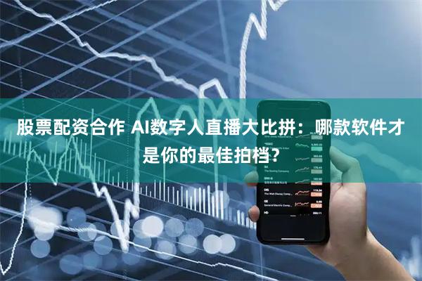 股票配资合作 AI数字人直播大比拼：哪款软件才是你的最佳拍档？