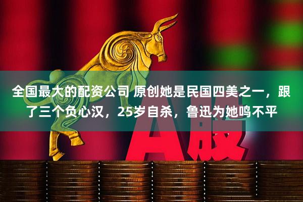 全国最大的配资公司 原创她是民国四美之一，跟了三个负心汉，25岁自杀，鲁迅为她鸣不平