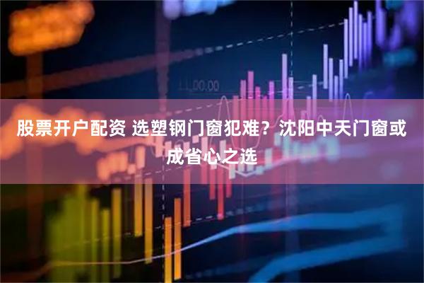 股票开户配资 选塑钢门窗犯难？沈阳中天门窗或成省心之选