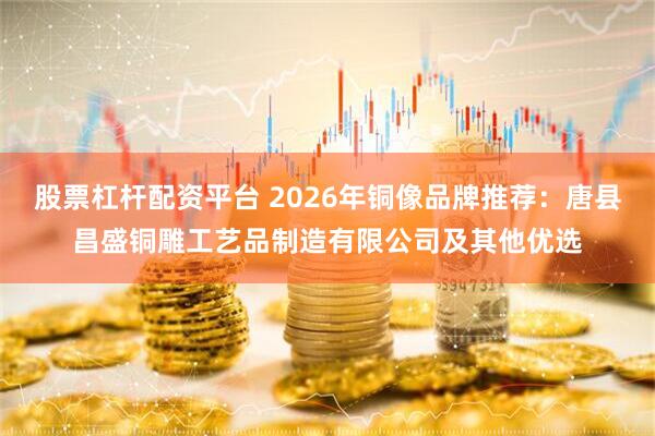 股票杠杆配资平台 2026年铜像品牌推荐：唐县昌盛铜雕工艺品制造有限公司及其他优选
