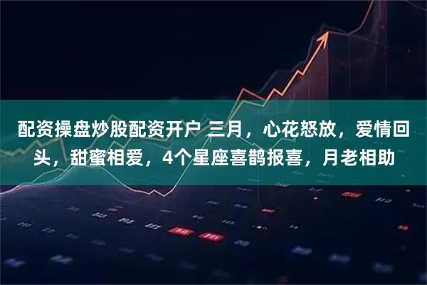 配资操盘炒股配资开户 三月，心花怒放，爱情回头，甜蜜相爱，4个星座喜鹊报喜，月老相助