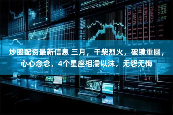 炒股配资最新信息 三月，干柴烈火，破镜重圆，心心念念，4个星座相濡以沫，无怨无悔