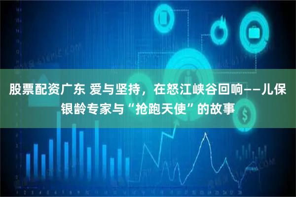 股票配资广东 爱与坚持，在怒江峡谷回响——儿保银龄专家与“抢跑天使”的故事