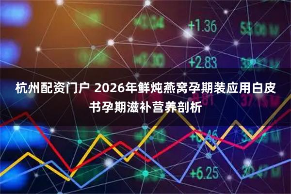 杭州配资门户 2026年鲜炖燕窝孕期装应用白皮书孕期滋补营养剖析
