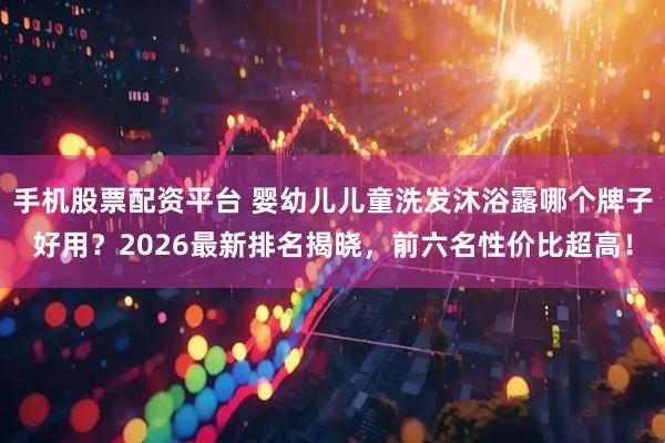 手机股票配资平台 婴幼儿儿童洗发沐浴露哪个牌子好用？2026最新排名揭晓，前六名性价比超高！