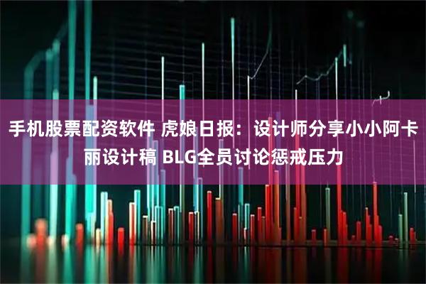 手机股票配资软件 虎娘日报：设计师分享小小阿卡丽设计稿 BLG全员讨论惩戒压力