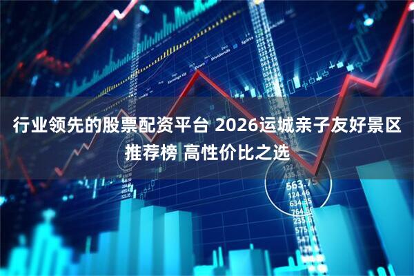行业领先的股票配资平台 2026运城亲子友好景区推荐榜 高性价比之选