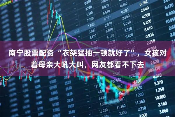 南宁股票配资 “衣架猛抽一顿就好了”，女孩对着母亲大吼大叫，网友都看不下去