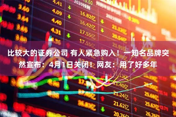 比较大的证券公司 有人紧急购入！一知名品牌突然宣布：4月1日关闭！网友：用了好多年
