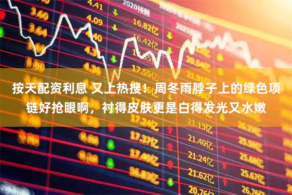 按天配资利息 又上热搜！周冬雨脖子上的绿色项链好抢眼啊，衬得皮肤更是白得发光又水嫩
