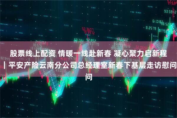 股票线上配资 情暖一线赴新春 凝心聚力启新程｜平安产险云南分公司总经理室新春下基层走访慰问