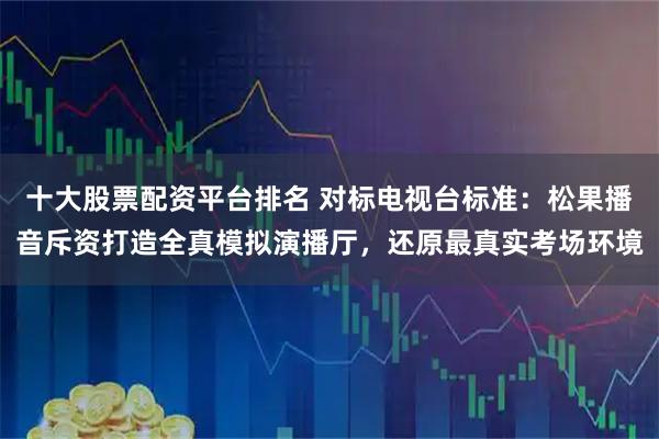 十大股票配资平台排名 对标电视台标准：松果播音斥资打造全真模拟演播厅，还原最真实考场环境