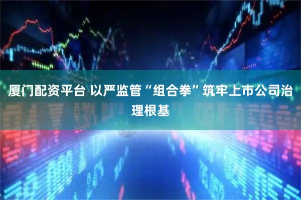 厦门配资平台 以严监管“组合拳”筑牢上市公司治理根基