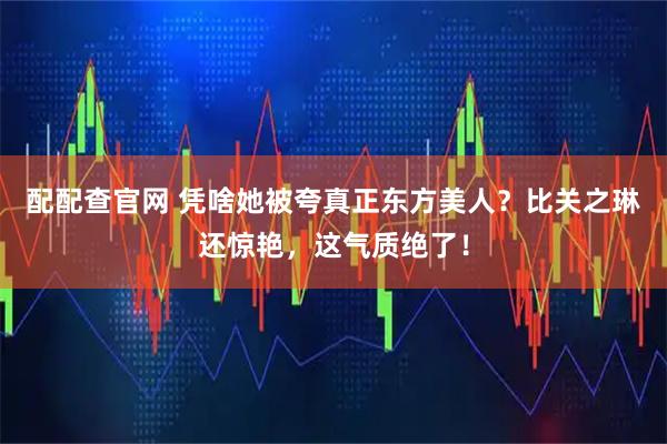 配配查官网 凭啥她被夸真正东方美人？比关之琳还惊艳，这气质绝了！
