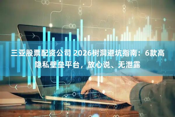 三亚股票配资公司 2026树洞避坑指南：6款高隐私壁垒平台，放心说、无泄露