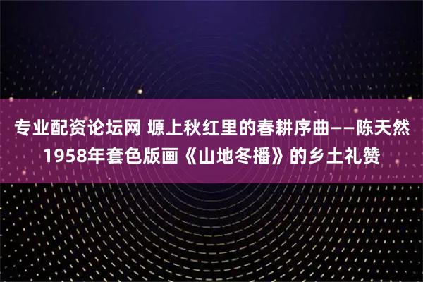 专业配资论坛网 塬上秋红里的春耕序曲——陈天然1958年套色版画《山地冬播》的乡土礼赞