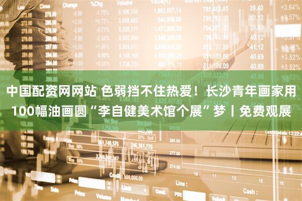 中国配资网网站 色弱挡不住热爱！长沙青年画家用100幅油画圆“李自健美术馆个展”梦丨免费观展
