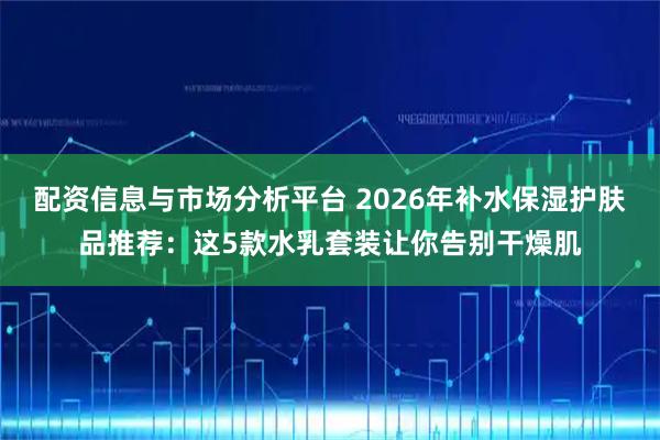 配资信息与市场分析平台 2026年补水保湿护肤品推荐：这5款水乳套装让你告别干燥肌