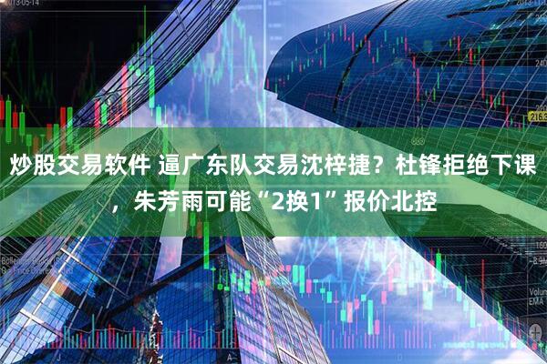 炒股交易软件 逼广东队交易沈梓捷？杜锋拒绝下课，朱芳雨可能“2换1”报价北控