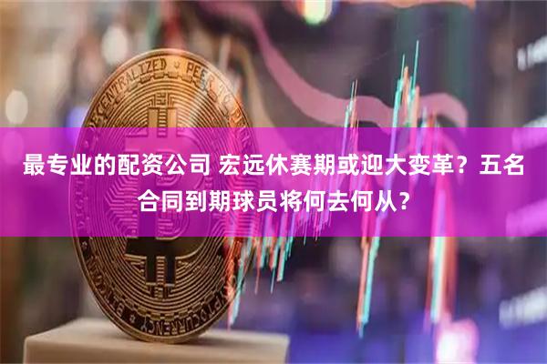 最专业的配资公司 宏远休赛期或迎大变革？五名合同到期球员将何去何从？